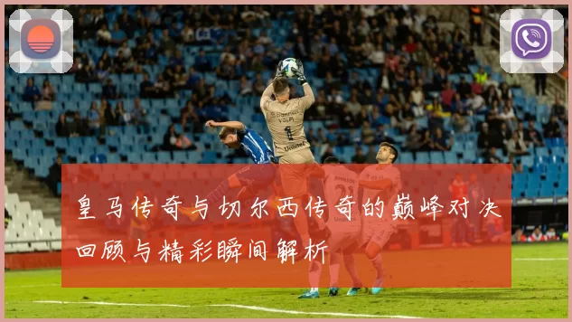 皇马传奇与切尔西传奇的巅峰对决回顾与精彩瞬间解析