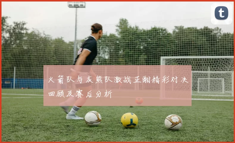 火箭队与灰熊队激战正酣精彩对决回顾及赛后分析