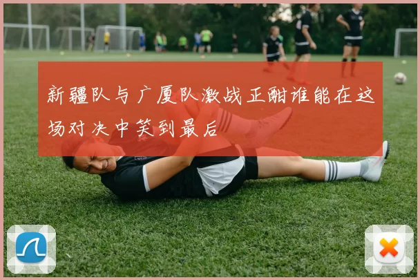新疆队与广厦队激战正酣谁能在这场对决中笑到最后