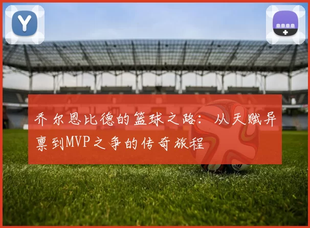 乔尔恩比德的篮球之路：从天赋异禀到MVP之争的传奇旅程