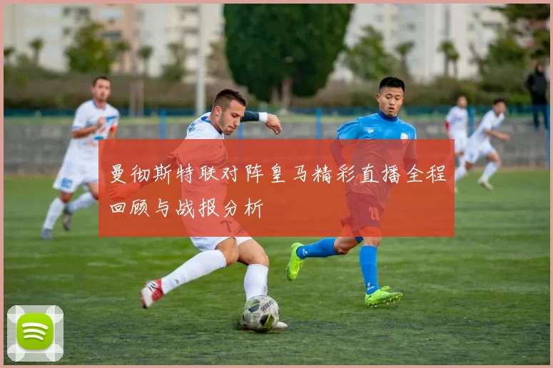 曼彻斯特联对阵皇马精彩直播全程回顾与战报分析