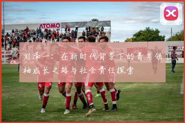 刘泽一：在新时代背景下的青年领袖成长之路与社会责任探索
