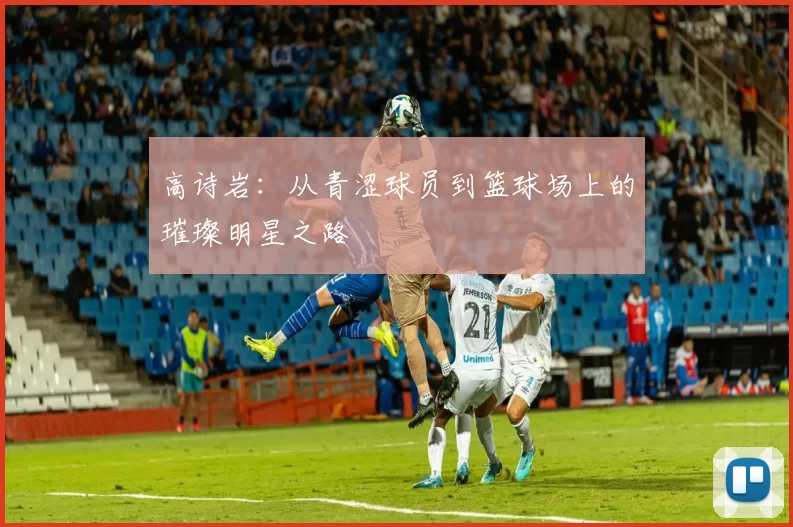 高诗岩：从青涩球员到篮球场上的璀璨明星之路